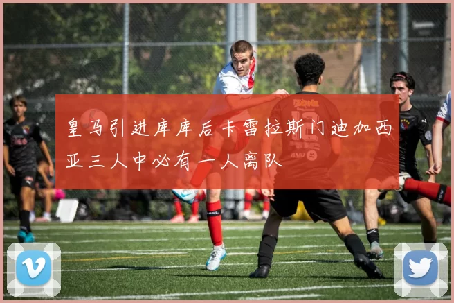 皇马引进库库后卡雷拉斯门迪加西亚三人中必有一人离队