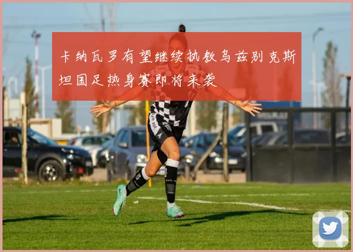卡纳瓦罗有望继续执教乌兹别克斯坦国足热身赛即将来袭