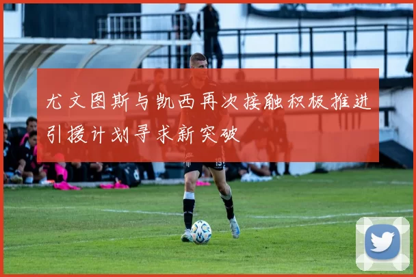 尤文图斯与凯西再次接触积极推进引援计划寻求新突破
