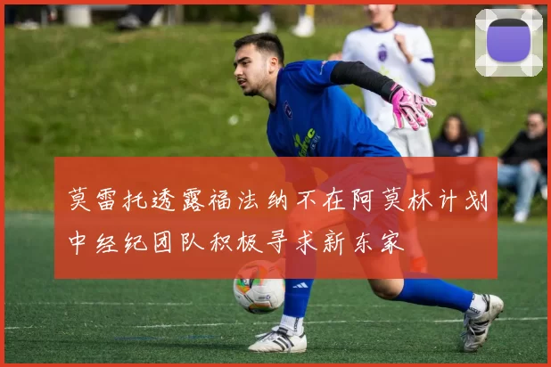 莫雷托透露福法纳不在阿莫林计划中经纪团队积极寻求新东家